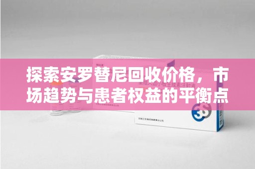 安庆探索安罗替尼回收价格，市场趋势与患者权益的平衡点