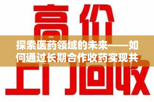安庆探索医药领域的未来——如何通过长期合作收药实现共赢