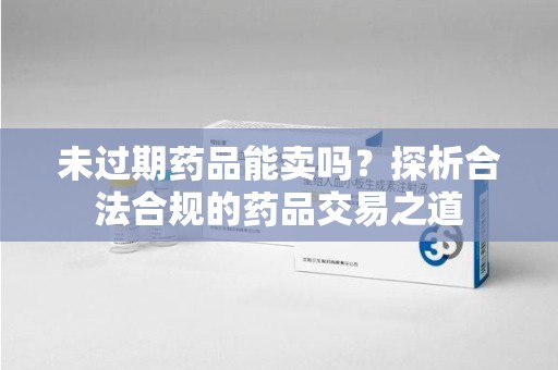 安庆未过期药品能卖吗？探析合法合规的药品交易之道