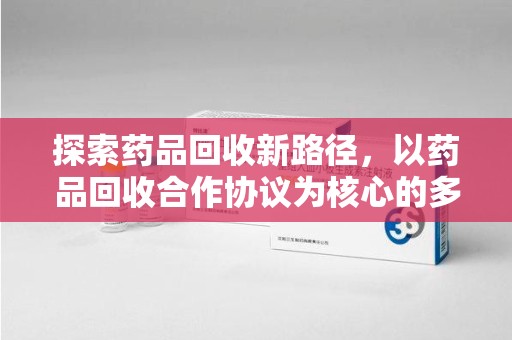 安庆探索药品回收新路径，以药品回收合作协议为核心的多方共赢模式