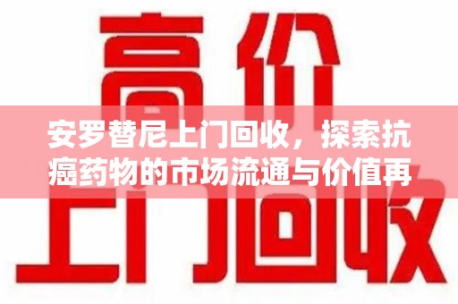 安庆安罗替尼上门回收，探索抗癌药物的市场流通与价值再生