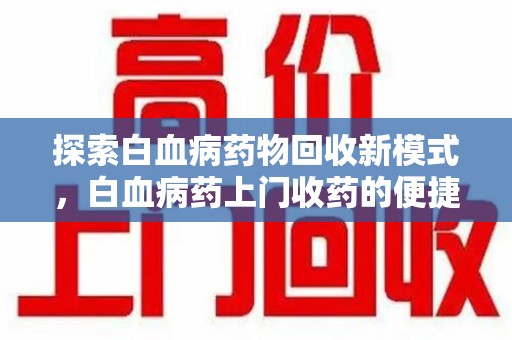 安庆探索白血病药物回收新模式，白血病药上门收药的便捷与挑战