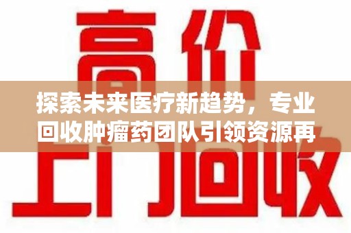 安庆探索未来医疗新趋势，专业回收肿瘤药团队引领资源再利用革命