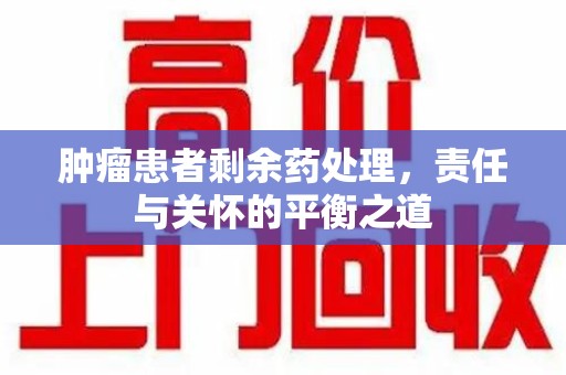 安庆肿瘤患者剩余药处理，责任与关怀的平衡之道