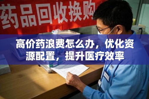 安庆高价药浪费怎么办，优化资源配置，提升医疗效率