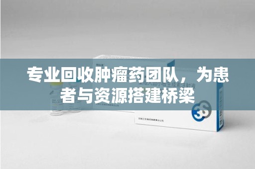 安庆专业回收肿瘤药团队，为患者与资源搭建桥梁