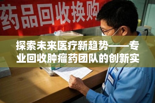 安庆探索未来医疗新趋势——专业回收肿瘤药团队的创新实践与社会价值