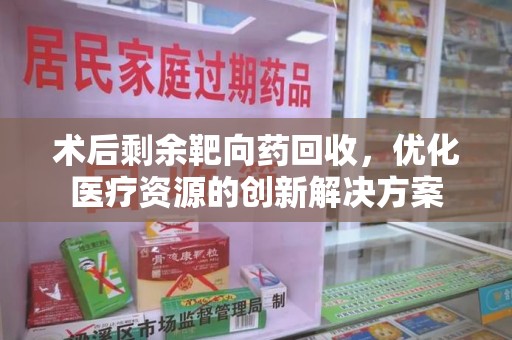 安庆术后剩余靶向药回收，优化医疗资源的创新解决方案