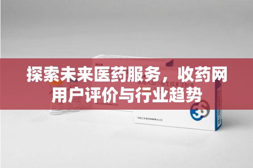 安庆探索未来医药服务，收药网用户评价与行业趋势
