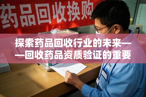 安庆探索药品回收行业的未来——回收药品资质验证的重要性与挑战