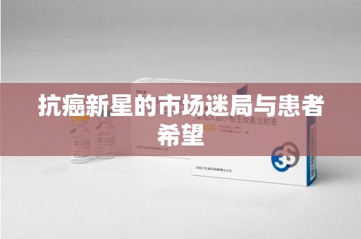 安庆抗癌新星的市场迷局与患者希望