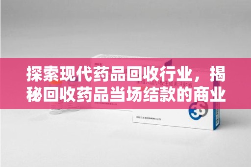 安庆探索现代药品回收行业，揭秘回收药品当场结款的商业奥秘