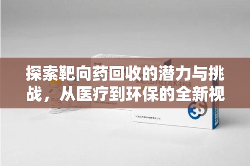 安庆探索靶向药回收的潜力与挑战，从医疗到环保的全新视角