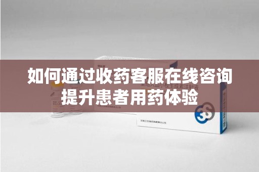安庆如何通过收药客服在线咨询提升患者用药体验