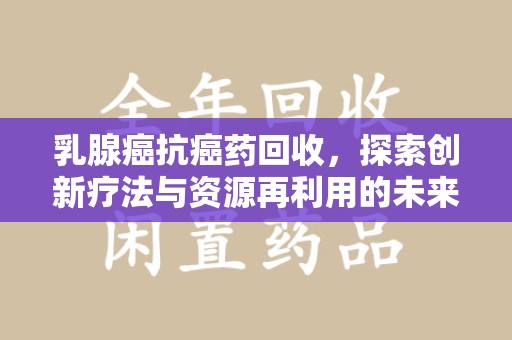 安庆乳腺癌抗癌药回收，探索创新疗法与资源再利用的未来