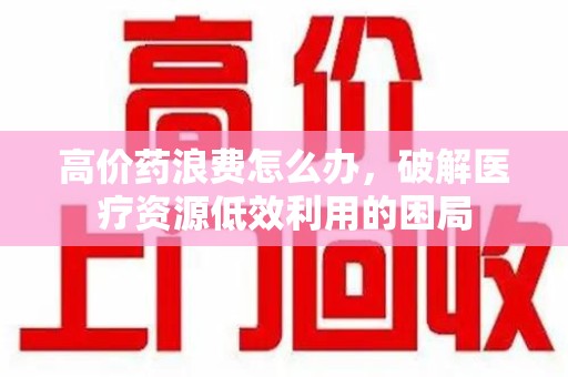 安庆高价药浪费怎么办，破解医疗资源低效利用的困局