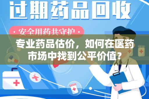 安庆专业药品估价，如何在医药市场中找到公平价值？