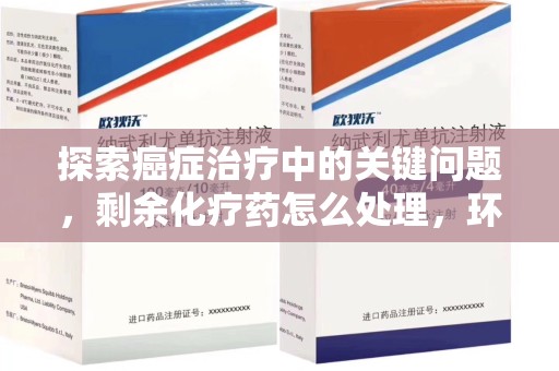 安庆探索癌症治疗中的关键问题，剩余化疗药怎么处理，环保与健康的平衡之道