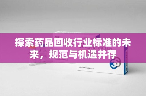 安庆探索药品回收行业标准的未来，规范与机遇并存