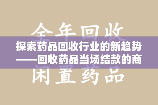 安庆探索药品回收行业的新趋势——回收药品当场结款的商业逻辑