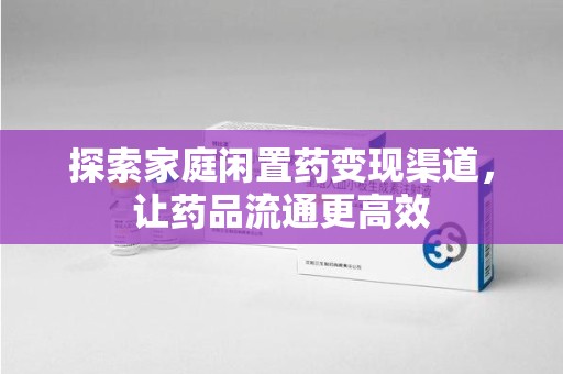 安庆探索家庭闲置药变现渠道，让药品流通更高效