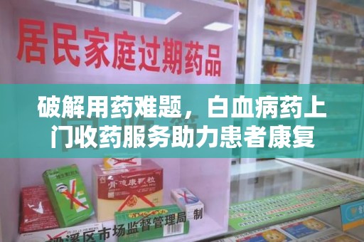 安庆破解用药难题，白血病药上门收药服务助力患者康复