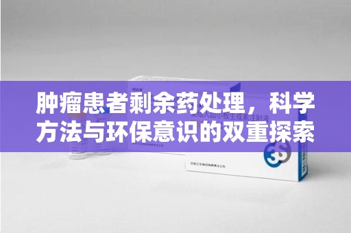 安庆肿瘤患者剩余药处理，科学方法与环保意识的双重探索
