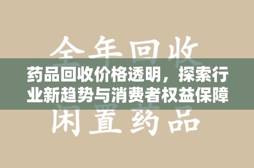 安庆药品回收价格透明，探索行业新趋势与消费者权益保障