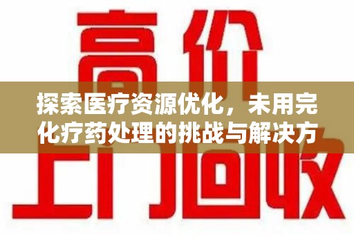 安庆探索医疗资源优化，未用完化疗药处理的挑战与解决方案