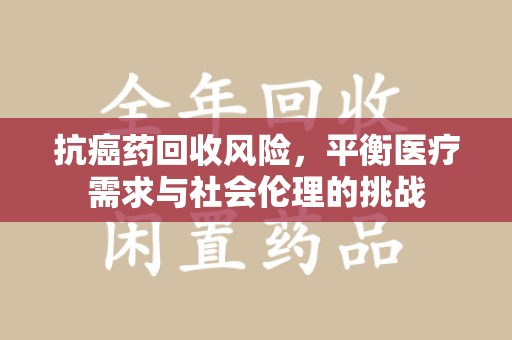 安庆抗癌药回收风险，平衡医疗需求与社会伦理的挑战
