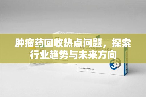 安庆肿瘤药回收热点问题，探索行业趋势与未来方向