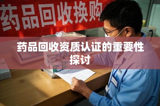 安庆药品回收资质认证的重要性探讨