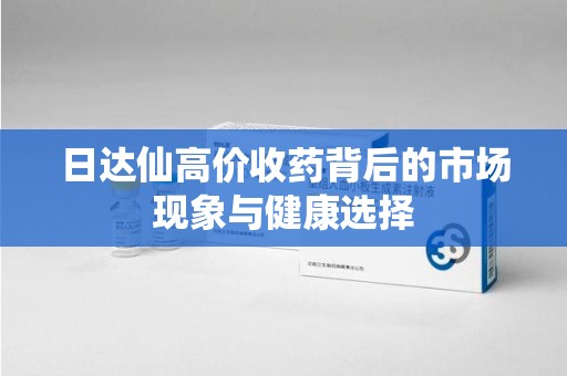 安庆日达仙高价收药背后的市场现象与健康选择