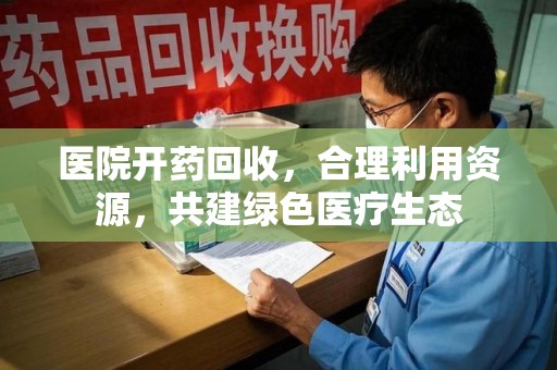 安庆医院开药回收，合理利用资源，共建绿色医疗生态
