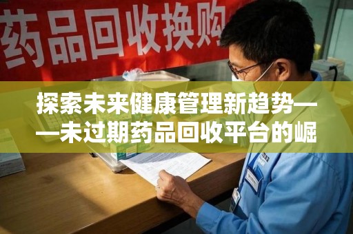 安庆探索未来健康管理新趋势——未过期药品回收平台的崛起与价值