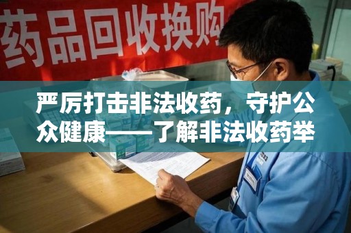 安庆严厉打击非法收药，守护公众健康——了解非法收药举报渠道的重要性