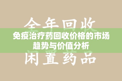 安庆免疫治疗药回收价格的市场趋势与价值分析
