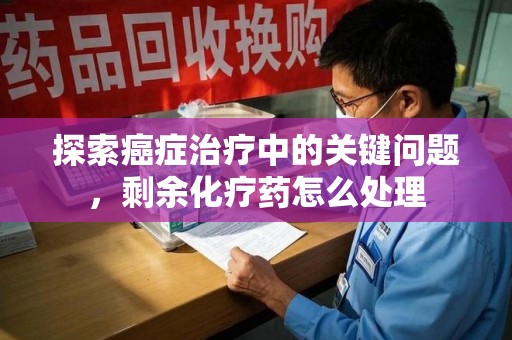 安庆探索癌症治疗中的关键问题，剩余化疗药怎么处理