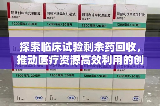 安庆探索临床试验剩余药回收，推动医疗资源高效利用的创新路径