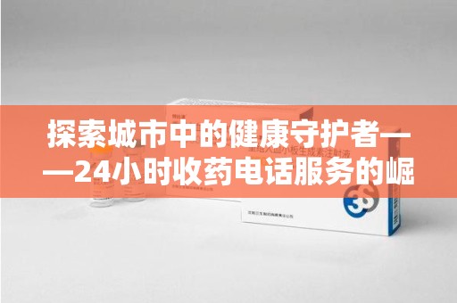 安庆探索城市中的健康守护者——24小时收药电话服务的崛起