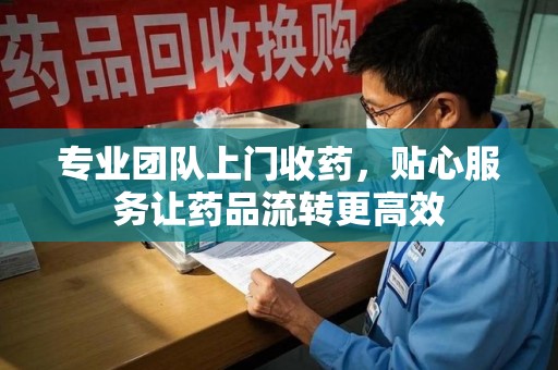 安庆专业团队上门收药，贴心服务让药品流转更高效