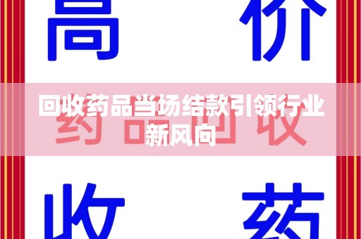 安庆回收药品当场结款引领行业新风向