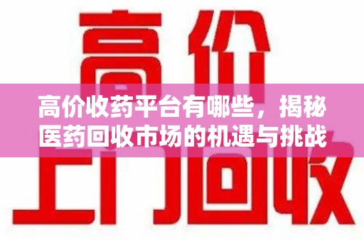 安庆高价收药平台有哪些，揭秘医药回收市场的机遇与挑战