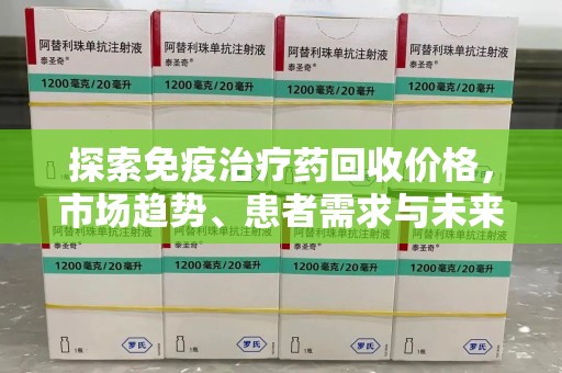 安庆探索免疫治疗药回收价格，市场趋势、患者需求与未来发展