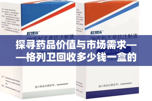 安庆探寻药品价值与市场需求——格列卫回收多少钱一盒的深度解析