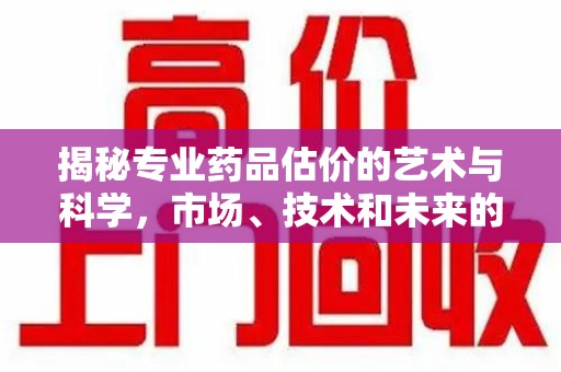 安庆揭秘专业药品估价的艺术与科学，市场、技术和未来的交汇点