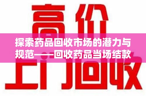 安庆探索药品回收市场的潜力与规范——回收药品当场结款成行业新趋势