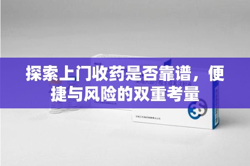 安庆探索上门收药是否靠谱，便捷与风险的双重考量