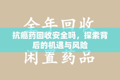 安庆抗癌药回收安全吗，探索背后的机遇与风险