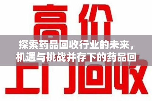 安庆探索药品回收行业的未来，机遇与挑战并存下的药品回收行业监管之道